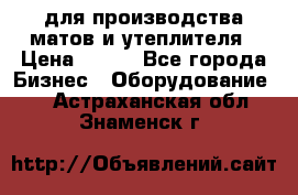 для производства матов и утеплителя › Цена ­ 100 - Все города Бизнес » Оборудование   . Астраханская обл.,Знаменск г.